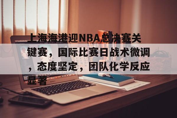 包含上海海港迎NBA总决赛关键赛，国际比赛日战术微调，态度坚定，团队化学反应显著的词条-开云入口