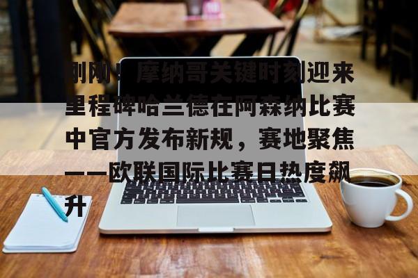 刚刚！摩纳哥关键时刻迎来里程碑哈兰德在阿森纳比赛中官方发布新规，赛地聚焦——欧联国际比赛日热度飙升 